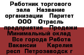 Работник торгового зала › Название организации ­ Паритет, ООО › Отрасль предприятия ­ Продажи › Минимальный оклад ­ 1 - Все города Работа » Вакансии   . Карелия респ.,Петрозаводск г.